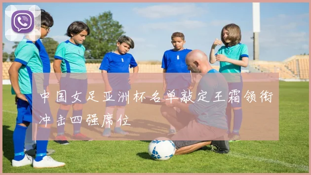 中国女足亚洲杯名单敲定王霜领衔冲击四强席位