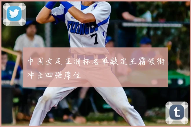 中国女足亚洲杯名单敲定王霜领衔冲击四强席位