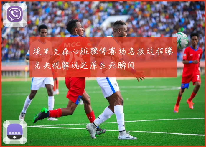 埃里克森心脏骤停赛场急救过程曝光央视解说还原生死瞬间