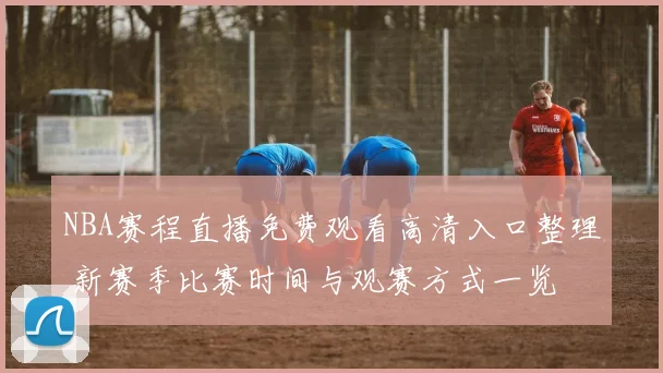 NBA赛程直播免费观看高清入口整理 新赛季比赛时间与观赛方式一览