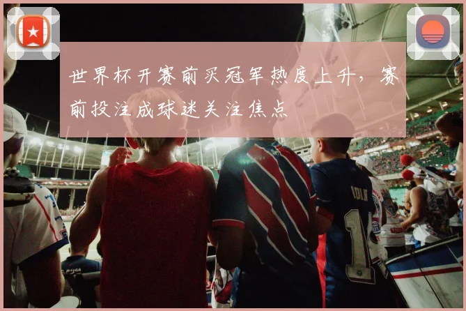 世界杯开赛前买冠军热度上升,赛前投注成球迷关注焦点