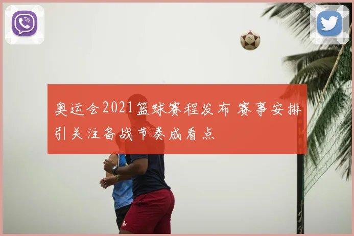 奥运会2021篮球赛程发布 赛事安排引关注备战节奏成看点