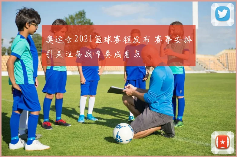 奥运会2021篮球赛程发布 赛事安排引关注备战节奏成看点