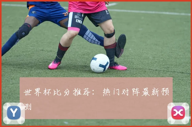 世界杯比分推荐:热门对阵最新预测